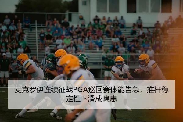 麦克罗伊连续征战PGA巡回赛体能告急，推杆稳定性下滑成隐患