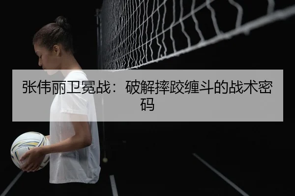 张伟丽卫冕战：破解摔跤缠斗的战术密码